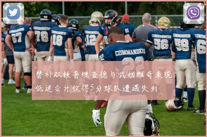 替补双铁普理查德与武切维奇表现低迷合计仅得5分球队遭遇失利