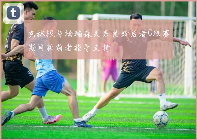 克林根与杨瀚森关系良好后者G联赛期间获前者指导支持