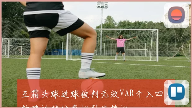 王霜头球进球被判无效VAR介入四分钟确认越位争议引发热议