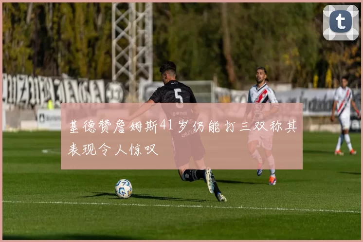 基德赞詹姆斯41岁仍能打三双称其表现令人惊叹