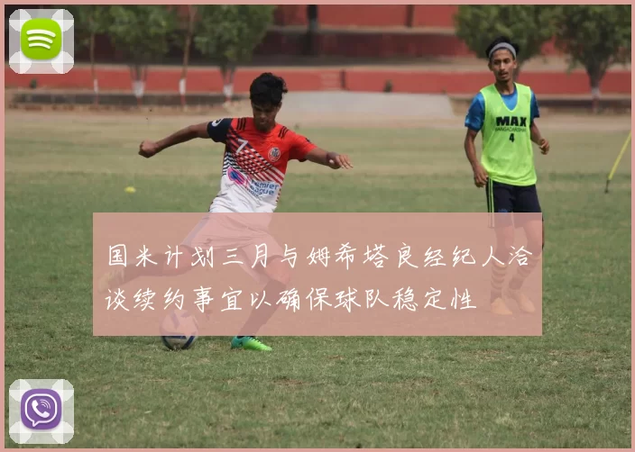 国米计划三月与姆希塔良经纪人洽谈续约事宜以确保球队稳定性