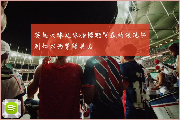 英超头球进球榜揭晓阿森纳领跑热刺切尔西紧随其后