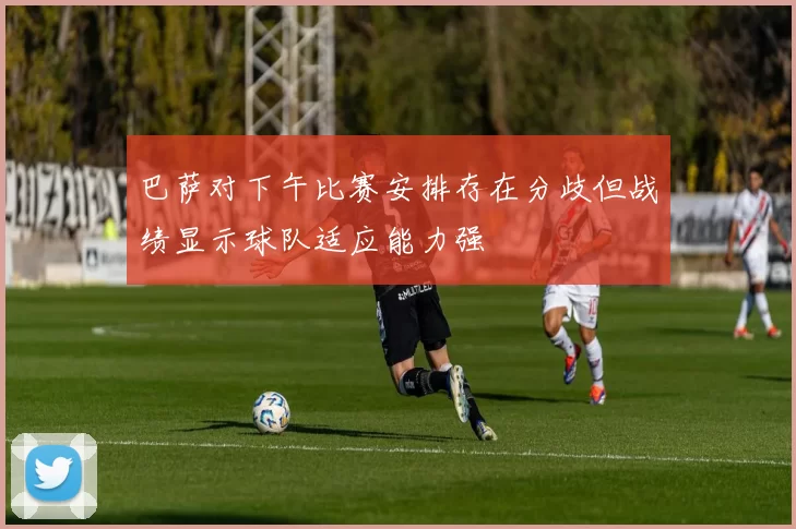 巴萨对下午比赛安排存在分歧但战绩显示球队适应能力强
