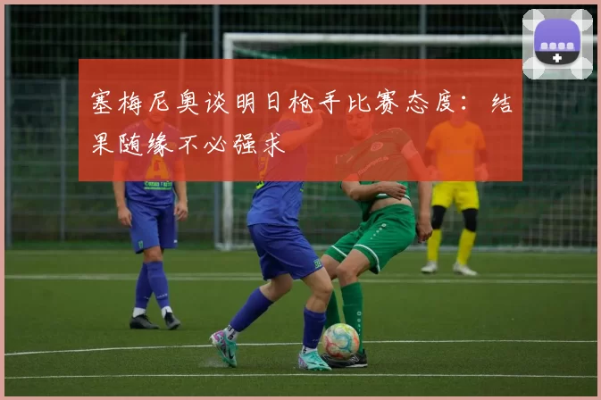塞梅尼奥谈明日枪手比赛态度：结果随缘不必强求