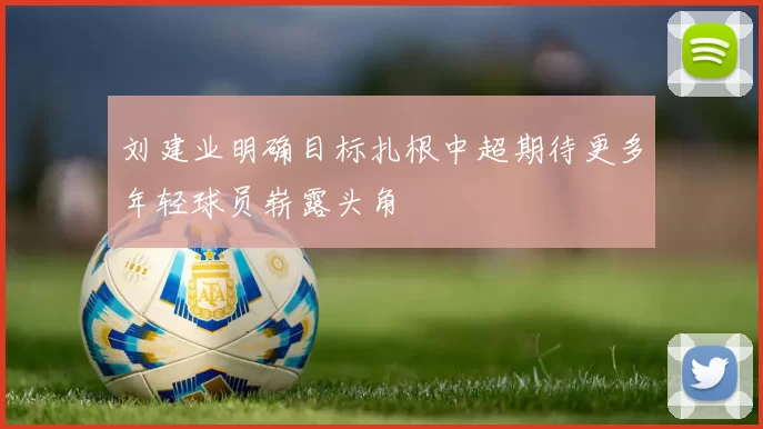 刘建业明确目标扎根中超期待更多年轻球员崭露头角