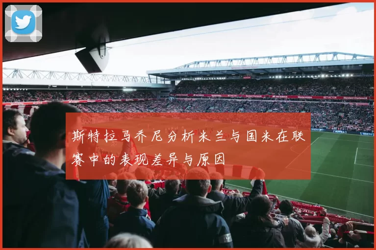 斯特拉马乔尼分析米兰与国米在联赛中的表现差异与原因