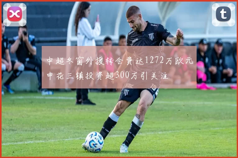 中超冬窗外援转会费达1272万欧元申花三镇投资超300万引关注