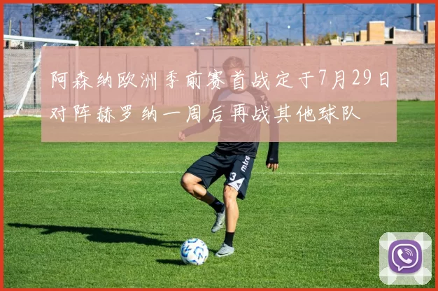 阿森纳欧洲季前赛首战定于7月29日对阵赫罗纳一周后再战其他球队