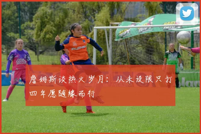 詹姆斯谈热火岁月：从未设限只打四年愿随缘而行