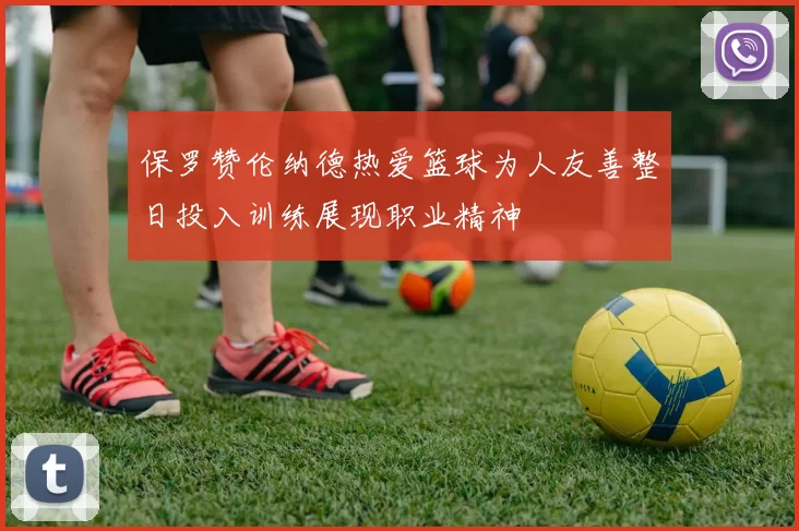 保罗赞伦纳德热爱篮球为人友善整日投入训练展现职业精神