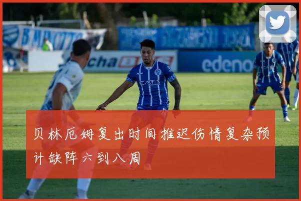 贝林厄姆复出时间推迟伤情复杂预计缺阵六到八周