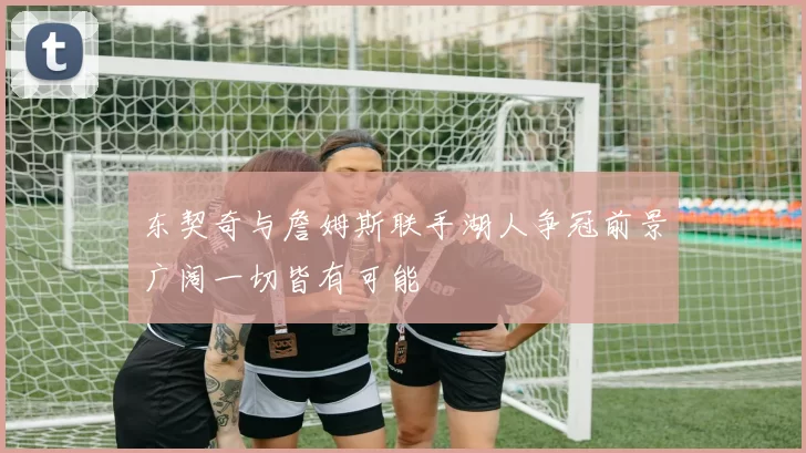 东契奇与詹姆斯联手湖人争冠前景广阔一切皆有可能
