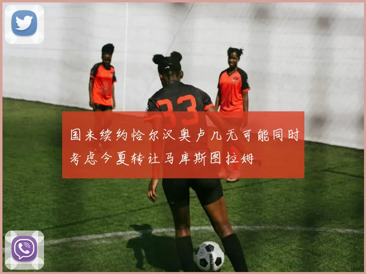 国米续约恰尔汉奥卢几无可能同时考虑今夏转让马库斯图拉姆