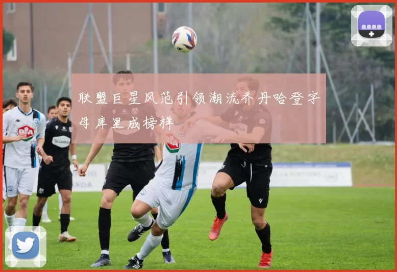 联盟巨星风范引领潮流乔丹哈登字母库里成榜样