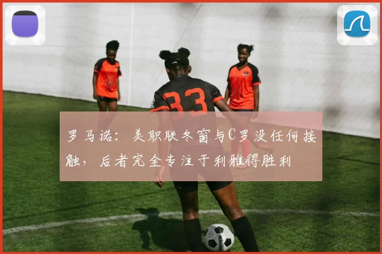 罗马诺：美职联冬窗与C罗没任何接触，后者完全专注于利雅得胜利