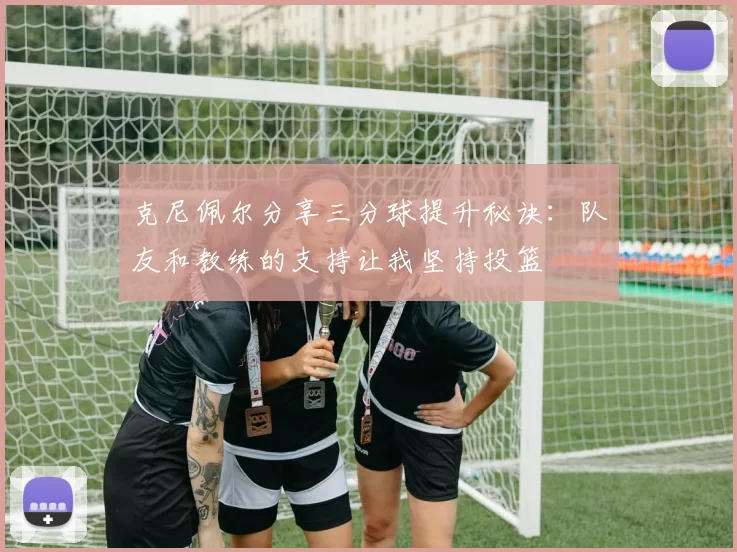 克尼佩尔分享三分球提升秘诀：队友和教练的支持让我坚持投篮