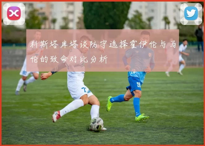 科斯塔库塔谈防守选择霍伊伦与马伦的致命对比分析