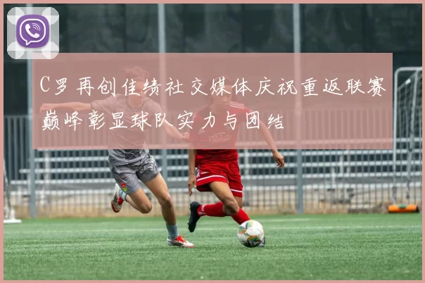 C罗再创佳绩社交媒体庆祝重返联赛巅峰彰显球队实力与团结