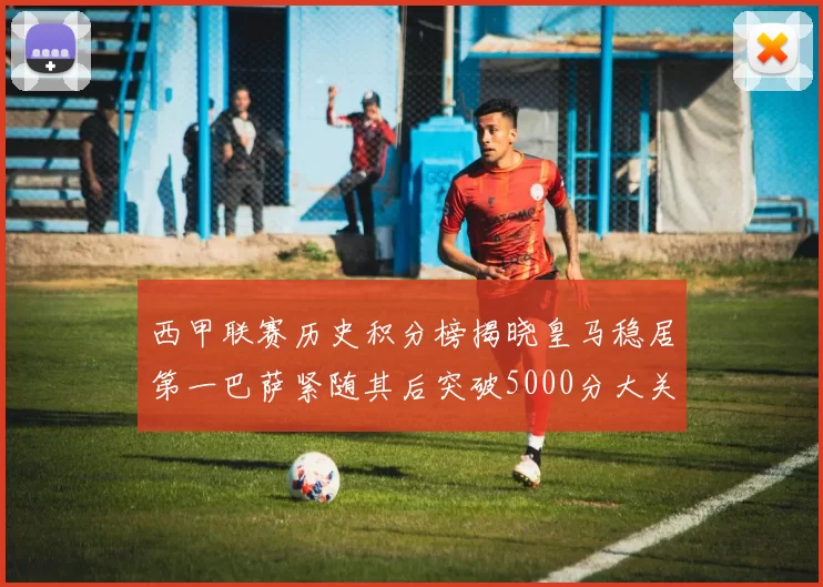 西甲联赛历史积分榜揭晓皇马稳居第一巴萨紧随其后突破5000分大关