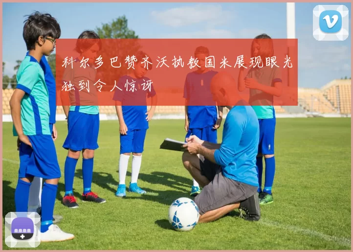 科尔多巴赞齐沃执教国米展现眼光独到令人惊讶