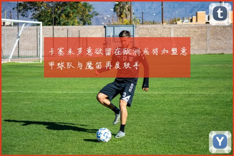 卡塞米罗意欲留在欧洲或将加盟意甲球队与魔笛再度联手