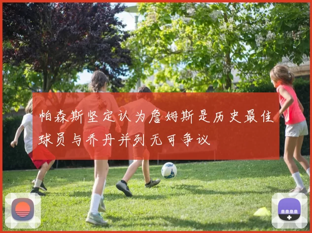 帕森斯坚定认为詹姆斯是历史最佳球员与乔丹并列无可争议
