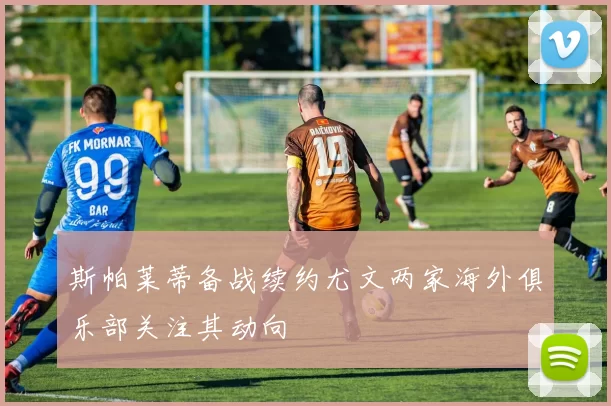 斯帕莱蒂备战续约尤文两家海外俱乐部关注其动向
