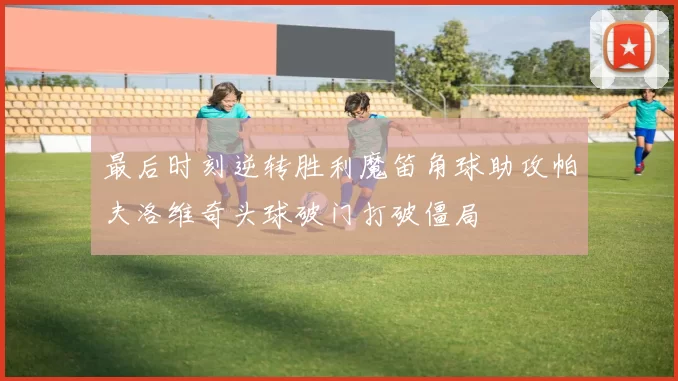 最后时刻逆转胜利魔笛角球助攻帕夫洛维奇头球破门打破僵局