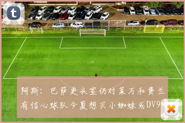 阿斯：巴萨更衣室仍对莱万和费兰有信心球队今夏想买小蜘蛛或DV9
