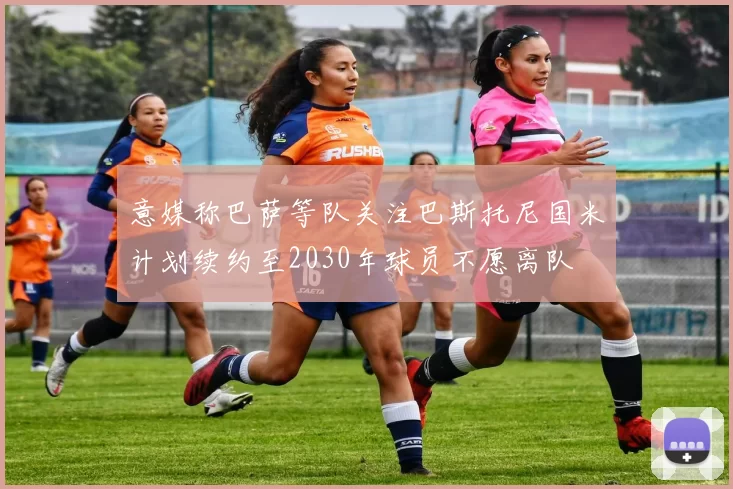 意媒称巴萨等队关注巴斯托尼国米计划续约至2030年球员不愿离队