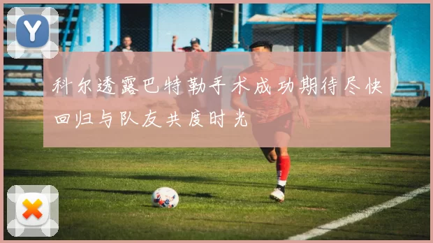 科尔透露巴特勒手术成功期待尽快回归与队友共度时光